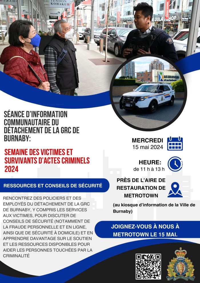 Une affiche avec la photo d’un policier parlant avec deux personnes âgées à l’extérieur et la photo d'une voiture de police à l’extérieur de Metrotown. Texte qui se lit comme suit : Séance d’information communautaire du Détachement de la GRC de Burnaby, Semaine des victimes et survivants d’actes criminels 2024. Ressources et conseils de sécurité. Rencontrez des policiers et des employés du Détachement de la GRC de Burnaby, y compris les services aux victimes, pour discuter de conseils de sécurité (notamment de la fraude personnelle et en ligne, ainsi que de sécurité à domicile) et en apprendre davantage sur le soutien et les ressources disponibles pour aider les personnes touchées par la criminalité. Mercredi 15 mai 2024. Heure : de 11 h à 13 h. Près de l’aire de restauration de Metrotown (au kiosque d’information de la Ville de Burnaby). Joignez-vous à nous à Metrotown le 15 mai. Il y a un logo de la GRC et un code QR.