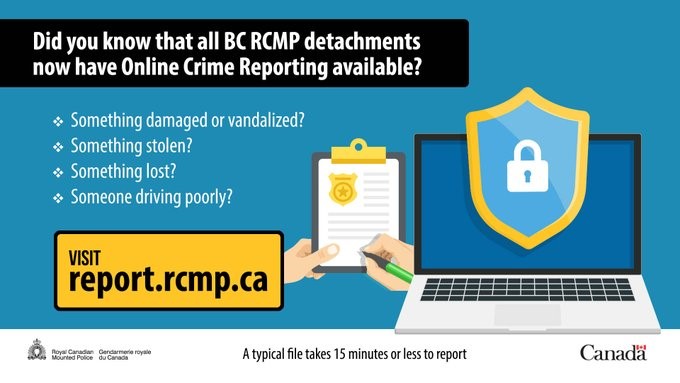 Online reporting poster: Did you know that all BC RCMP detachments now have online reporting available? Something damaged or vandalized? Something stolen? Something lost? Somone driving poorly? Visit report.rcmp.ca. A typical file takes 15 minutes or less to report.